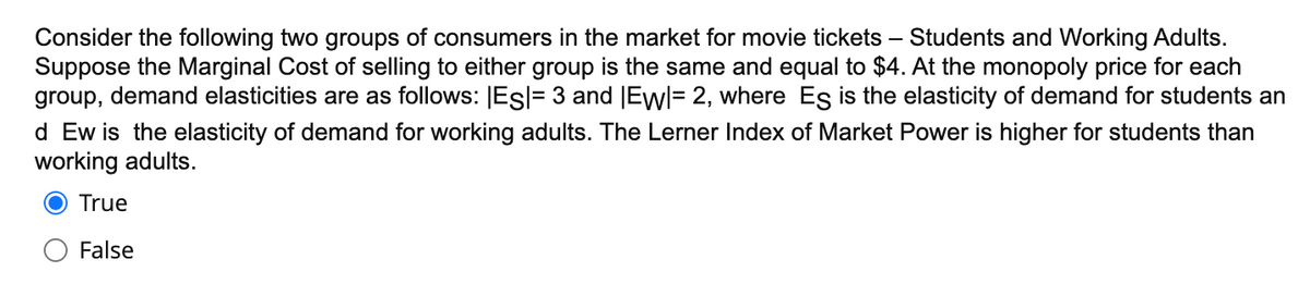 Consider the following two groups of consumers in the market for movie tickets –
Suppose the Marginal Cost of selling to either group is the same and equal to $4. At the monopoly price for each
group, demand elasticities are as follows: Esl= 3 and |Ewl= 2, where Es is the elasticity of demand for students an
d Ew is the elasticity of demand for working adults. The Lerner Index of Market Power is higher for students than
working adults.
Students and Working Adults.
True
False
