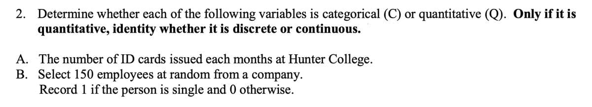 2. Determine whether each of the following variables is categorical (C) or quantitative (Q). Only if it is
quantitative, identity whether it is discrete or continuous.
A. The number of ID cards issued each months at Hunter College.
B. Select 150 employees at random from a company.
Record 1 if the person is single and 0 otherwise.
