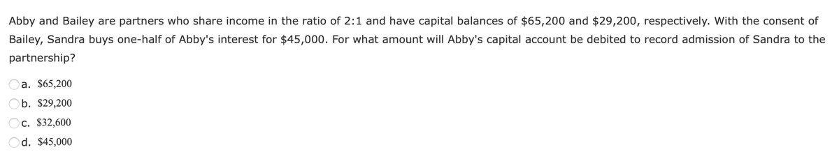 Abby and Bailey are partners who share income in the ratio of 2:1 and have capital balances of $65,200 and $29,200, respectively. With the consent of
Bailey, Sandra buys one-half of Abby's interest for $45,000. For what amount will Abby's capital account be debited to record admission of Sandra to the
partnership?
a. $65,200
b. $29,200
c. $32,600
d. $45,000