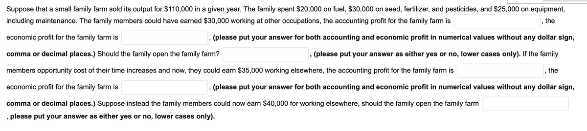 Suppose that a small family farm sold its output for $110,000 in a given year. The family spent $20,000 on fuel, $30,000 on seed, fertilizer, and pesticides, and $25,000 on equipment,
including maintenance. The family members could have earned $30,000 working at other occupations, the accounting profit for the family farm is
the
economic profit for the family farm is
, (please put your answer for both accounting and economic profit in numerical values without any dollar sign,
comma or decimal places.) Should the family open the family farm?
(please put your answer as either yes or no, lower cases only). If the family
members opportunity cost of their time increases and now, they could earn $35,000 working elsewhere, the accounting profit for the family farm is
the
economic profit for the family farm is
(please put your answer for both accounting and economic profit in numerical values without any dollar sign,
comma or decimal places.) Suppose instead the family members could now earn $40,000 for working elsewhere, should the family open the family farm
please put your answer as either yes or no, lower cases only).
