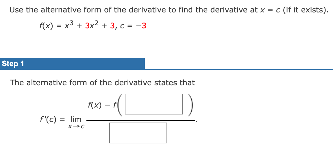 Use the alternative form of the derivative to find the derivative at x = c (if it exists).
f(x) = x3 + 3x2 + 3, c = -3
Step 1
The alternative form of the derivative states that
f(x) – f
f'(c) = lim
