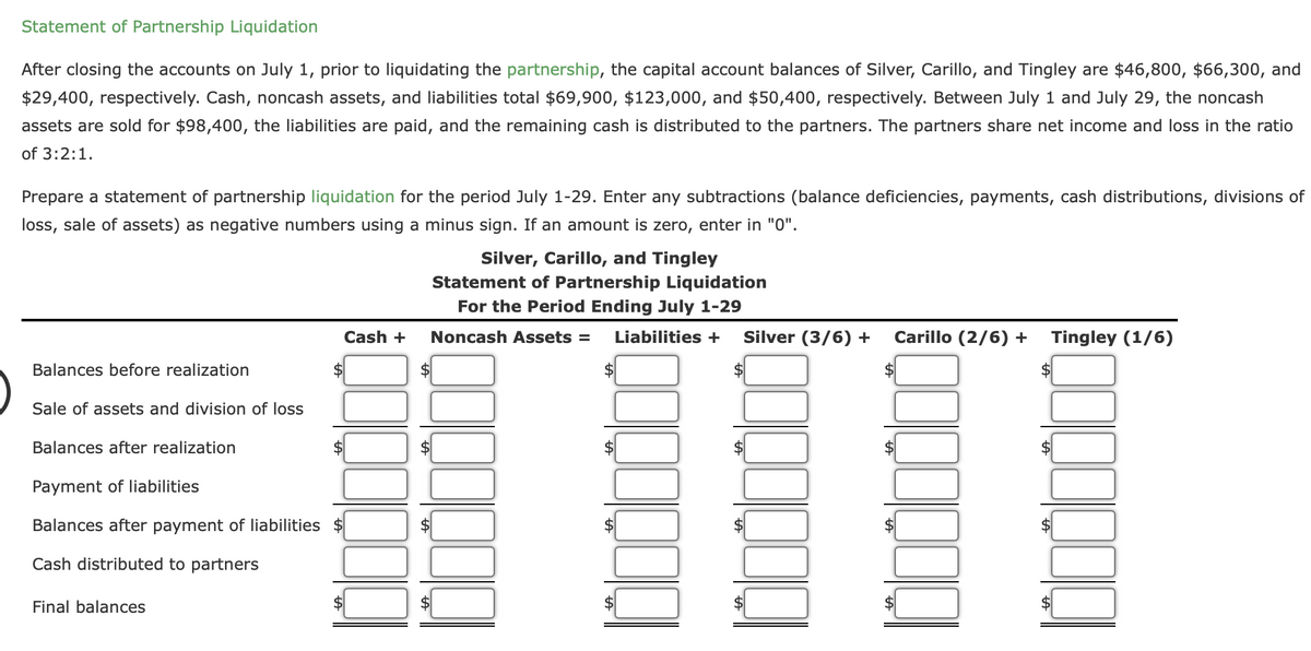 Statement of Partnership Liquidation
After closing the accounts on July 1, prior to liquidating the partnership, the capital account balances of Silver, Carillo, and Tingley are $46,800, $66,300, and
$29,400, respectively. Cash, noncash assets, and liabilities total $69,900, $123,000, and $50,400, respectively. Between July 1 and July 29, the noncash
assets are sold for $98,400, the liabilities are paid, and the remaining cash is distributed to the partners. The partners share net income and loss in the ratio
of 3:2:1.
Prepare a statement of partnership liquidation for the period July 1-29. Enter any subtractions (balance deficiencies, payments, cash distributions, divisions of
loss, sale of assets) as negative numbers using a minus sign. If an amount is zero, enter in "0".
Balances before realization
Sale of assets and division of loss
$
Balances after realization
Payment of liabilities
Balances after payment of liabilities $
Cash distributed to partners
Final balances
Cash +
Silver, Carillo, and Tingley
Statement of Partnership Liquidation
For the Period Ending July 1-29
Noncash Assets = Liabilities +
$
$
Silver (3/6) +
$
Carillo (2/6) +
Tingley (1/6)
$
