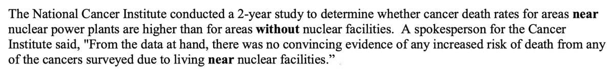 The National Cancer Institute conducted a 2-year study to determine whether cancer death rates for areas near
nuclear power plants are higher than for areas without nuclear facilities. A spokesperson for the Cancer
Institute said, "From the data at hand, there was no convincing evidence of any increased risk of death from any
of the cancers surveyed due to living near nuclear facilities."
לי

