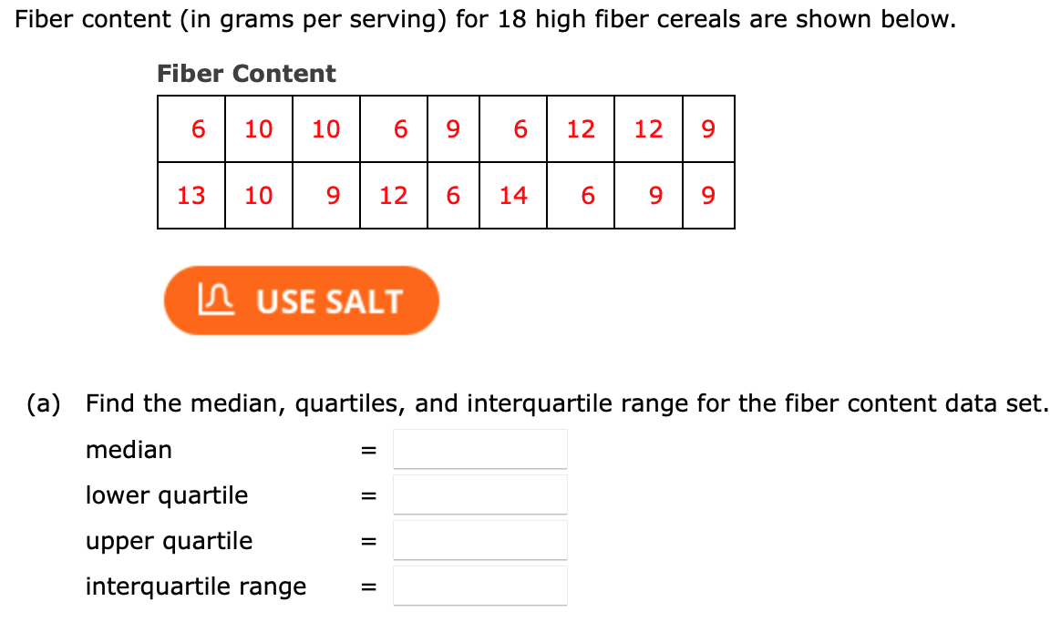 Fiber content (in grams per serving) for 18 high fiber cereals are shown below.
Fiber Content
6.
10
10
6.
9.
12
12
9.
13
10
9
12
6.
14
6.
9.
n USE SALT
(a)
Find the median, quartiles, and interquartile range for the fiber content data set.
median
lower quartile
%3D
upper quartile
interquartile range
