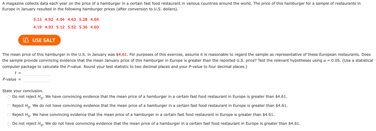 A magazine collects data each year on the price of a hamburger in a certain fast food restaurant in various countries around the world. The price of this hamburger for a sample of restaurants in
Europe in January resulted in the following hamburger prices (after conversion to U.S. dollars).
5.13 4.92 4.04 4.63 5.28 4.64
4.19 4.93 5.12 5.52 5.36 4.60
In USE SALT
The mean price of this hamburger in the U.S. in January was $4.61. For purposes of this exercise, assume it is reasonable to regard the sample as representative of these European restaurants. Does
the sample provide convincing evidence that the mean January price of this hamburger in Europe is greater than the reported U.S. price? Test the relevant hypotheses using a =
0.05. (Use a statistical
computer package to calculate the P-value. Round your test statistic to two decimal places and your P-value to four decimal places.)
t =
P-value =
State your conclusion.
Do not reject Ho: We have convincing evidence that the mean price of a hamburger in a certain fast food restaurant in Europe is greater than $4.61.
Reject Ho. We do not have convincing evidence that the mean price of a hamburger in a certain fast food restaurant in Europe is greater than $4.61.
Reject Ho. We have convincing evidence that the mean price of a hamburger in a certain fast food restaurant in Europe is greater than $4.61.
D
ot reject Ho. We do not have convincing evidence that the mean price of a hamburger in a certain fast food restaurant
Europe is greater than $4.61.
