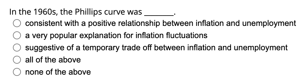 In the 1960s, the Phillips curve was
consistent with a positive relationship between inflation and unemployment
a very popular explanation for inflation fluctuations
suggestive of a temporary trade off between inflation and unemployment
all of the above
none of the above