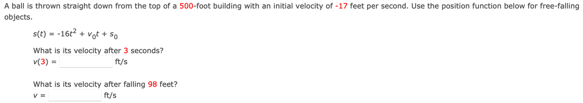A ball is thrown straight down from the top of a 500-foot building with an initial velocity of -17 feet per second. Use the position function below for free-falling
objects.
s(t) = -16t2 + vot + so
What is its velocity after 3 seconds?
v(3) =
ft/s
What is its velocity after falling 98 feet?
V =
ft/s
