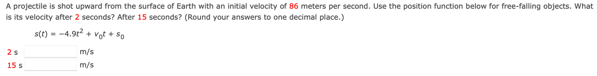 A projectile is shot upward from the surface of Earth with an initial velocity of 86 meters per second. Use the position function below for free-falling objects. What
is its velocity after 2 seconds? After 15 seconds? (Round your answers to one decimal place.)
s(t) = -4.9t2 + v,
Vot +
So
2 s
m/s
15 s
m/s
