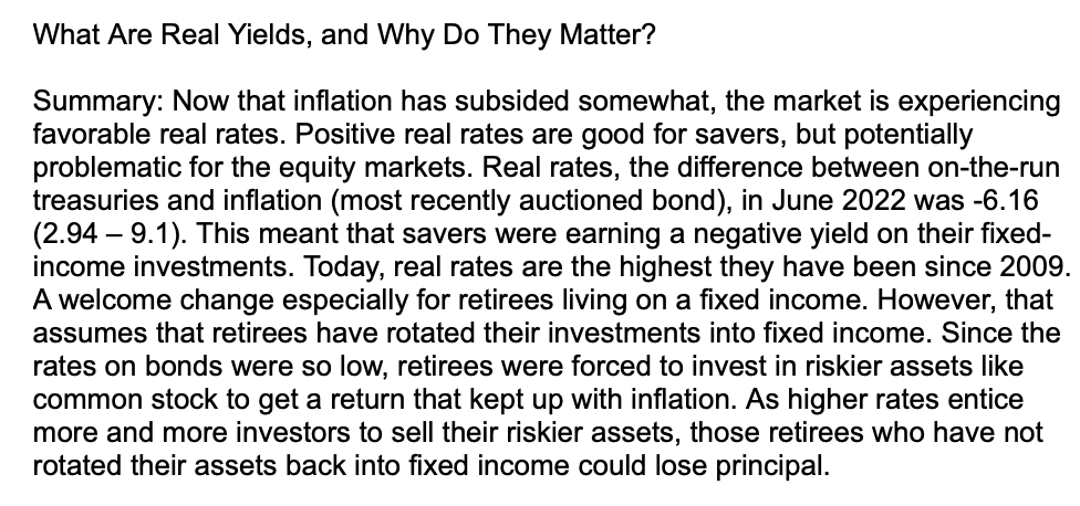 What Are Real Yields, and Why Do They Matter?
Summary: Now that inflation has subsided somewhat, the market is experiencing
favorable real rates. Positive real rates are good for savers, but potentially
problematic for the equity markets. Real rates, the difference between on-the-run
treasuries and inflation (most recently auctioned bond), in June 2022 was -6.16
(2.94 - 9.1). This meant that savers were earning a negative yield on their fixed-
income investments. Today, real rates are the highest they have been since 2009.
A welcome change especially for retirees living on a fixed income. However, that
assumes that retirees have rotated their investments into fixed income. Since the
rates on bonds were so low, retirees were forced to invest in riskier assets like
common stock to get a return that kept up with inflation. As higher rates entice
more and more investors to sell their riskier assets, those retirees who have not
rotated their assets back into fixed income could lose principal.