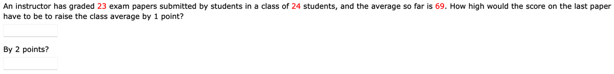 An instructor has graded 23 exam papers submitted by students in a class of 24 students, and the average so far is 69. How high would the score on the last paper
have to be to raise the class average by 1 point?
By 2 points?
