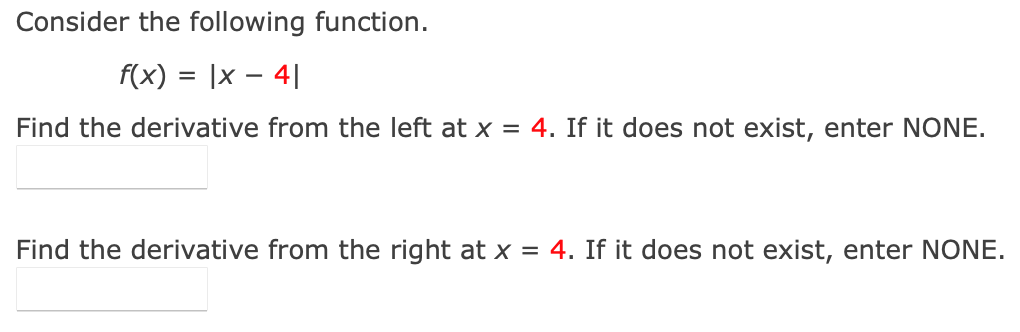 Consider the following function.
f(x) = |x – 4||
Find the derivative from the left at x = 4. If it does not exist, enter NONE.
Find the derivative from the right at x = 4. If it does not exist, enter NONE.
