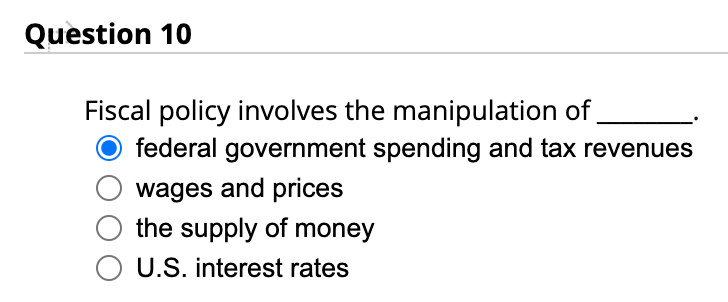 Question 10
Fiscal policy involves the manipulation of
O federal government spending and tax revenues
wages and prices
the supply of money
O U.S. interest rates