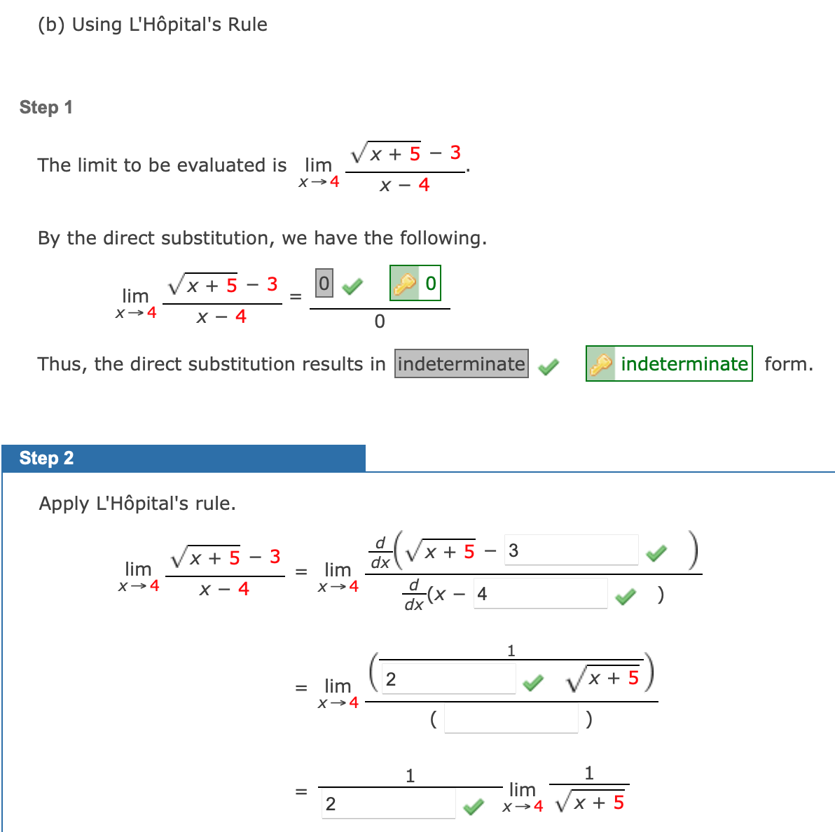 (b) Using L'Hôpital's Rule
Step 1
X + 5
3
The limit to be evaluated is lim
X→4
х — 4
By the direct substitution, we have the following.
Vx + 5
lim
3
X→4
X - 4
Thus, the direct substitution results in indeterminate
indeterminate form.
Step 2
Apply L'Hôpital's rule.
(Vx +5 - 3
d
Vx + 5
3
dx
lim
X→4
lim
х — 4
X→4
d
4
dx (X
x + 5
= lim
X→4
1
1
lim
X→4 VX + 5
2
