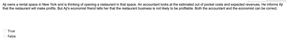 Aji owns a rental space in New York and is thinking of opening a restaurant in that space. An accountant looks at the estimated out of pocket costs and expected revenues. He informs Aji
that the restaurant will make profits. But Aji's economist friend tells her that the restaurant business is not likely to be profitable. Both the accountant and the economist can be correct.
True
False
