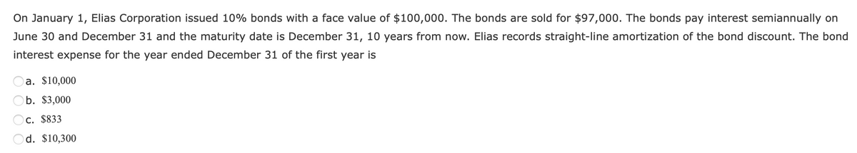 On January 1, Elias Corporation issued 10% bonds with a face value of $100,000. The bonds are sold for $97,000. The bonds pay interest semiannually on
June 30 and December 31 and the maturity date is December 31, 10 years from now. Elias records straight-line amortization of the bond discount. The bond
interest expense for the year ended December 31 of the first year is
a. $10,000
b. $3,000
C. $833
d. $10,300