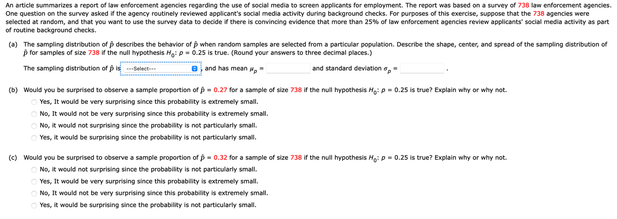 An article summarizes a report of law enforcement agencies regarding the use of social media to screen applicants for employment. The report was based on a survey of 738 law enforcement agencies.
One question on the survey asked if the agency routinely reviewed applicant's social media activity during background checks. For purposes of this exercise, suppose that the 738 agencies were
selected at random, and that you want to use the survey data to decide if there is convincing evidence that more than 25% of law enforcement agencies review applicants' social media activity as part
of routine background checks.
(a) The sampling distribution of p describes the behavior of p when random samples are selected from a particular population. Describe the shape, center, and spread of the sampling distribution of
p for samples of size 738 if the null hypothesis Ho: p
= 0.25 is true. (Round your answers to three decimal places.)
The sampling distribution of p is
---Select---
O; and has mean
Hp
and standard deviation o
(b) Would you be surprised to observe a sample proportion of p = 0.27 for a sample of size 738 if the null hypothesis H,: p = 0.25 is true? Explain why or why not.
%3D
Yes, It would be very surprising since this probability is extremely small.
No, It would not be very surprising since this probability is extremely small.
No, it would not surprising since the probability is not particularly small.
Yes, it would be surprising since the probability is not particularly small.
(c) Would you be surprised to observe a sample proportion of p = 0.32 for a sample of size 738 if the null hypothesis Ho: p = 0.25 is true? Explain why or why not.
%3D
No, it would not surprising since the probability is not particularly small.
Yes, It would be very surprising since this probability is extremely small.
No, It would not be very surprising since this probability is extremely small.
Yes, it would be surprising since the probability is not particularly small.
O O
O O O O
