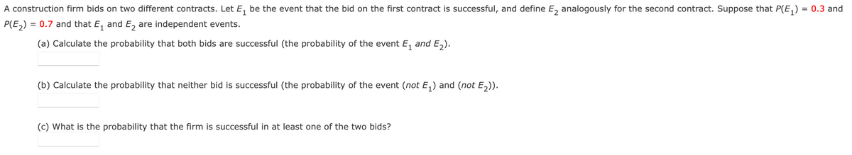 A construction firm bids on two different contracts. Let E, be the event that the bid on the first contract is successful, and define E, analogously for the second contract. Suppose that P(E,) = 0.3 and
P(E,) = 0.7 and that E, and E, are independent events.
(a) Calculate the probability that both bids are successful (the probability of the event E, and E,).
(b) Calculate the probability that neither bid is successful (the probability of the event (not E,) and (not E,)).
(c) What is the probability that the firm is successful in at least one of the two bids?
