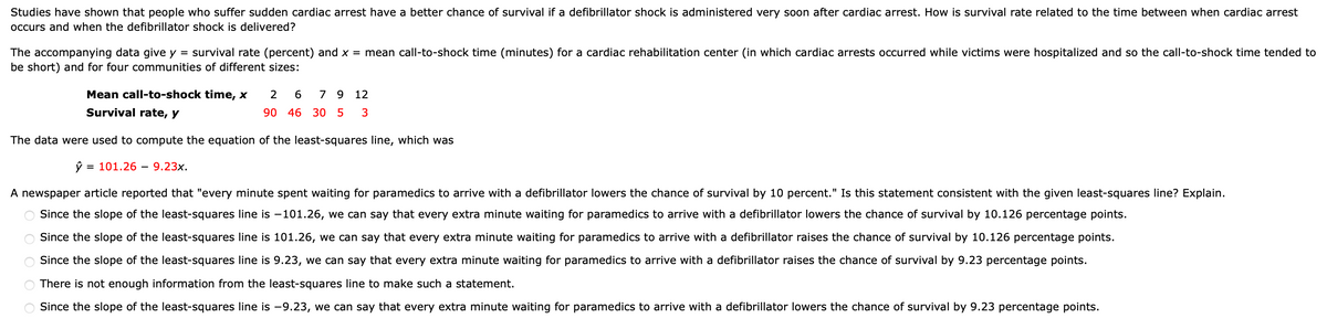Studies have shown that people who suffer sudden cardiac arrest have a better chance of survival if a defibrillator shock is administered very soon after cardiac arrest. How is survival rate related to the time between when cardiac arrest
occurs and when the defibrillator shock is delivered?
The accompanying data give y = survival rate (percent) and x = mean call-to-shock time (minutes) for a cardiac rehabilitation center (in which cardiac arrests occurred while victims were hospitalized and so the call-to-shock time tended to
be short) and for four communities of different sizes:
Mean call-to-shock time, x
2
7 9 12
Survival rate, y
90 46 30 5
3
The data were used to compute the equation of the least-squares line, which was
3D 101.26 — 9.23х.
A newspaper article reported that "every minute spent waiting for paramedics to arrive with a defibrillator lowers the chance of survival by 10 percent." Is this statement consistent with the given least-squares line? Explain.
Since the slope of the least-squares line is -101.26, we can say that every extra minute waiting for paramedics to arrive with a defibrillator lowers the chance of survival by 10.126 percentage points.
Since the slope of the least-squares line is 101.26, we can say that every extra minute waiting for paramedics to arrive with a defibrillator raises the chance of survival by 10.126 percentage points.
Since the slope of the least-squares line is 9.23, we can say that every extra minute waiting for paramedics to arrive with a defibrillator raises the chance of survival by 9.23 percentage points.
There is not enough information from the least-squares line to make such a statement.
Since the slope of the least-squares line is -9.23, we can say that every extra minute waiting for paramedics to arrive with a defibrillator lowers the chance of survival by 9.23 percentage points.
