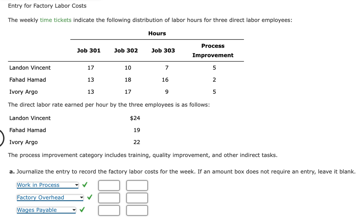 Entry for Factory Labor Costs
The weekly time tickets indicate the following distribution of labor hours for three direct labor employees:
Job 301
Work in Process
Job 302
17
13
13
Factory Overhead
Wages Payable
Landon Vincent
Fahad Hamad
Ivory Argo
The direct labor rate earned per hour by the three employees is as follows:
$24
19
22
10
18
Hours
17
Job 303
7
16
Process
Improvement
9
5
2
Landon Vincent
Fahad Hamad
Ivory Argo
The process improvement category includes training, quality improvement, and other indirect tasks.
5
a. Journalize the entry to record the factory labor costs for the week. If an amount box does not require an entry, leave it blank.
