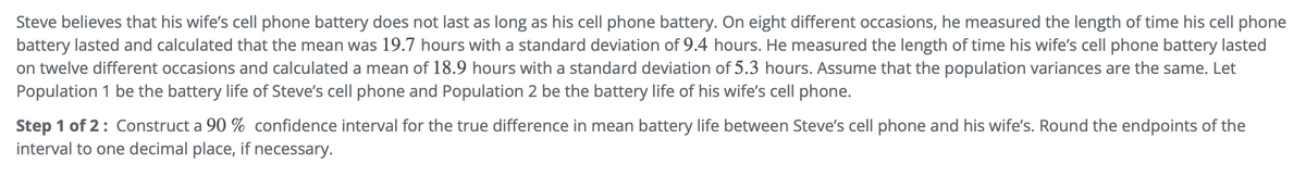 Steve believes that his wife's cell phone battery does not last as long as his cell phone battery. On eight different occasions, he measured the length of time his cell phone
battery lasted and calculated that the mean was 19.7 hours with a standard deviation of 9.4 hours. He measured the length of time his wife's cell phone battery lasted
on twelve different occasions and calculated a mean of 18.9 hours with a standard deviation of 5.3 hours. Assume that the population variances are the same. Let
Population 1 be the battery life of Steve's cell phone and Population 2 be the battery life of his wife's cell phone.
Step 1 of 2: Construct a 90 % confidence interval for the true difference in mean battery life between Steve's cell phone and his wife's. Round the endpoints of the
interval to one decimal place, if necessary.