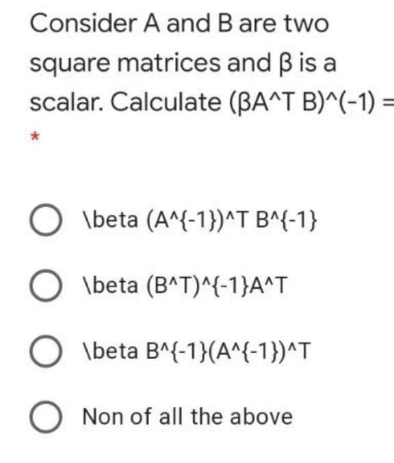 Consider A and B are two
square matrices and B is a
scalar. Calculate (BA^T B)^(-1) =
O \beta (A^{-1})^T B^{-1}
O \beta (B^T)^{-1}A^T
\beta B^{-1}(A^{-1})^T
O Non of all the above
