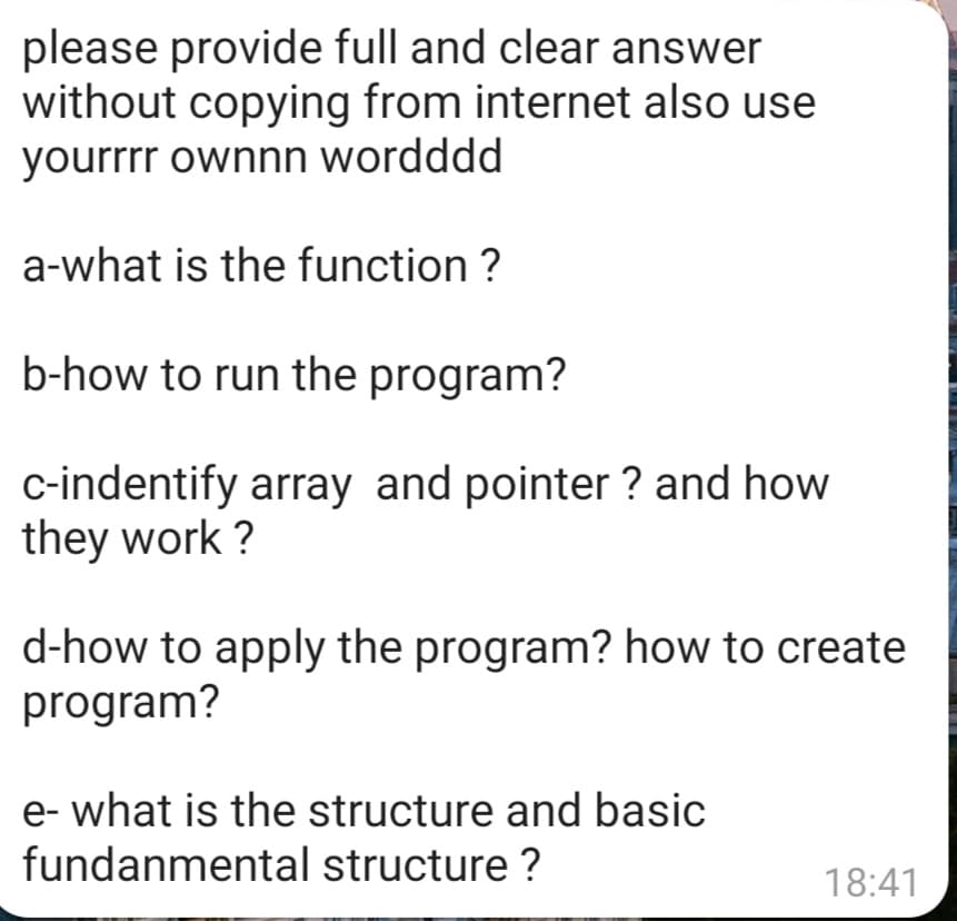please provide full and clear answer
without copying from internet also use
yourrrr ownnn wordddd
a-what is the function ?
b-how to run the program?
c-indentify array and pointer ? and how
they work ?
d-how to apply the program? how to create
program?
e- what is the structure and basic
fundanmental structure ?
18:41
