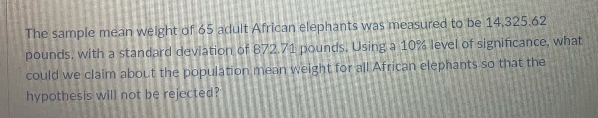 The sample mean weight of 65 adult African elephants was measured to be 14,325.62
pounds, with a standard deviation of 872.71 pounds. Using a 10% level of significance, what
could we claim about the population mean weight for all African elephants so that the
hypothesis will not be rejected?
