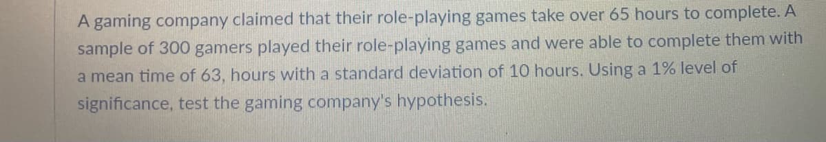 A gaming company claimed that their role-playing games take over 65 hours to complete. A
sample of 300 gamers played their role-playing games and were able to complete them with
a mean time of 63, hours with a standard deviation of 10 hours. Using a 1% level of
significance, test the gaming company's hypothesis.
