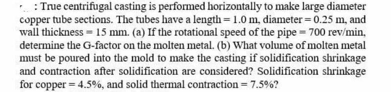 : True centrifugal casting is performed horizontally to make large diameter
copper tube sections. The tubes have a length= 1.0 m, diameter= 0.25 m, and
wall thickness = 15 mm. (a) If the rotational speed of the pipe = 700 rev/min,
determine the G-factor on the molten metal. (b) What volume of molten metal
must be poured into the mold to make the casting if solidification shrinkage
and contraction after solidification are considered? Solidification shrinkage
for copper = 4.5%, and solid thermal contraction = 7.5%?
%3D
