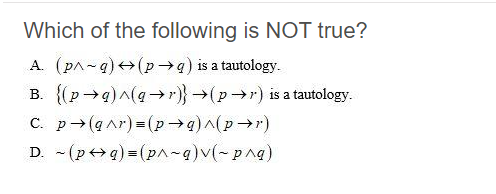 Which of the following is NOT true?
A. (pA-g) +(p→q) is a tautology.
B. {(p→g)^(q-→r)}→(p→r) is a tautology.
C. p→(g ar) = (p4)^(pr)
D. - (p+> q) = (pA-q)v(-png)
