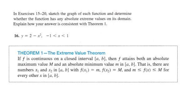 In Exercises 15-20, sketch the graph of each function and determine
whether the function has any absolute extreme values on its domain.
Explain how your answer is consistent with Theorem 1.
16. y = 2 - x, -1 < x < 1
THEOREM 1-The Extreme Value Theorem
If f is continuous on a closed interval [a, b], then f attains both an absolute
maximum value M and an absolute minimum value m in [a, b]. That is, there are
numbers x, and xz in [a, b] with f(x1) = m, f(x2) = M, and m s f(x) s M for
every other x in [a, b].
