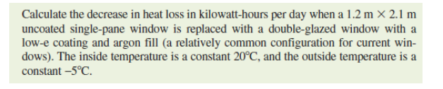 Calculate the decrease in heat loss in kilowatt-hours per day when a 1.2 m × 2.1 m
uncoated single-pane window is replaced with a double-glazed window with a
low-e coating and argon fill (a relatively common configuration for current win-
dows). The inside temperature is a constant 20°C, and the outside temperature is a
constant –5°C.
