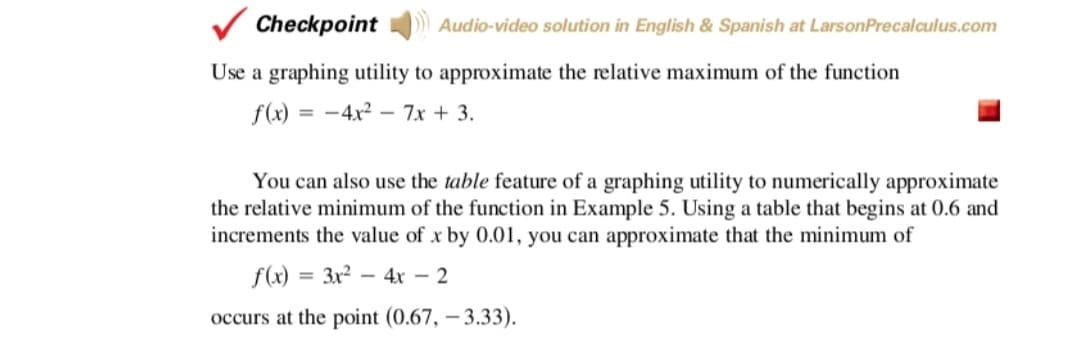 Checkpoint
Audio-video solution in English & Spanish at LarsonPrecalculus.com
Use a graphing utility to approximate the relative maximum of the function
f(x) = -4x² – 7x + 3.
You can also use the table feature of a graphing utility to numerically approximate
the relative minimum of the function in Example 5. Using a table that begins at 0.6 and
increments the value of x by 0.01, you can approximate that the minimum of
f(x) = 3x2 – 4x – 2
%3D
occurs at the point (0.67, – 3.33).
