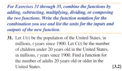 For Exercises 31 through 35, combine the functions by
adding, subtracting, multiplying, dividing, or composing
the two functions. Write the function notation for the
combination you use and list the units for the inputs and
outputs of the new function.
31. Let U(t) be the population of the United States, in
millions, 1 years since 1900. Let C(t) be the number
of children under 20 years old in the United States,
in millions, t years since 1900. Find a function for
the number of adults 20 years old or older in the
United States.
[3.2]
