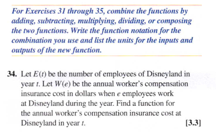 For Exercises 31 through 35, combine the functions by
adding, subtracting, multiplying, dividing, or composing
the two functions. Write the function notation for the
combination you use and list the units for the inputs and
outputs of the new function.
34. Let E(t) be the number of employees of Disneyland in
year t. Let W(e) be the annual worker's compensation
insurance cost in dollars when e employees work
at Disneyland during the year. Find a function for
the annual worker's compensation insurance cost at
Disneyland in year 1.
[3.3]
