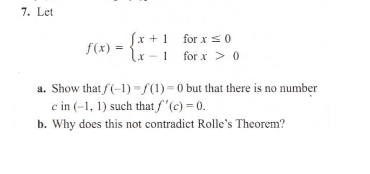 f(x) = -
[x + 1 for xs0
lx -1 for x > 0
a. Show that f(-1) - S(1) = 0 but that there is no number
c in (-1, 1) such that f"(c) = 0.
b. Why does this not contradict Rolle's Theorem?
