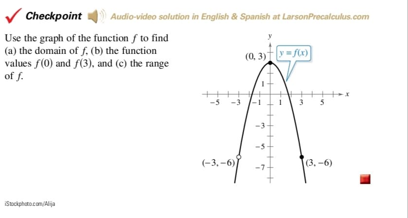 Checkpoint
Audio-video solution in English & Spanish at LarsonPrecalculus.com
Use the graph of the function f to find
(a) the domain of f, (b) the function
values f(0) and f(3), and (c) the range
of f.
(0, 3)†|y=f(x)
|
х
-5 -3
3
-3
-5
(-3,–6)
(3, -6)
-7
iStockphoto.com/Alija
