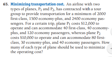 65. Minimizing transportation cost. An airline with two
types of planes, P1 and P2, has contracted with a tour
group to provide transportation for a minimum of 2000
first-class, 1500 economy-plus, and 2400 economy pas-
sengers. For a certain trip, plane P1 costs $12,000 to
operate and can accommodate 40 first-class, 40 economy-
plus, and 120 economy passengers, whereas plane P2
costs $10,000 to operate and can accommodate 80 first-
class, 30 economy-plus, and 40 economy passengers. How
many of each type of plane should be used to minimize
the operating cost?
