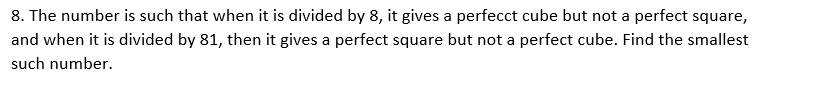 8. The number is such that when it is divided by 8, it gives a perfecct cube but not a perfect square,
and when it is divided by 81, then it gives a perfect square but not a perfect cube. Find the smallest
such number.
