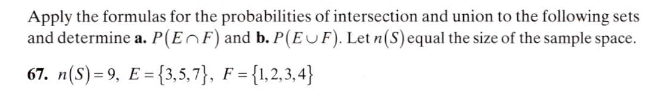 Apply the formulas for the probabilities of intersection and union to the following sets
and determine a. P(EnF) and b. P(EuF). Let n(S)equal the size of the sample space.
67. n(S) = 9, E = {3,5,7}, F = {1,2,3,4}
