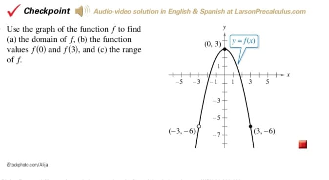 V Checkpoint
Audio-video solution in English & Spanish at LarsonPrecalculus.com
Use the graph of the function f to find
(a) the domain of f, (b) the function
values f(0) and f(3), and (c) the range
of f.
(0, 3)†|y=f(x)|
-5
-3
-5-
(-3, –6)
(3, -6)
-7
iStackphato.cam/Alija

