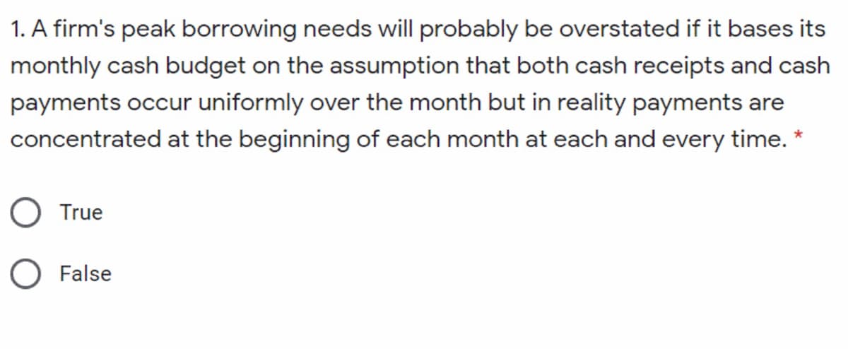 1. A firm's peak borrowing needs will probably be overstated if it bases its
monthly cash budget on the assumption that both cash receipts and cash
payments occur uniformly over the month but in reality payments are
concentrated at the beginning of each month at each and every time. *
O True
O False
