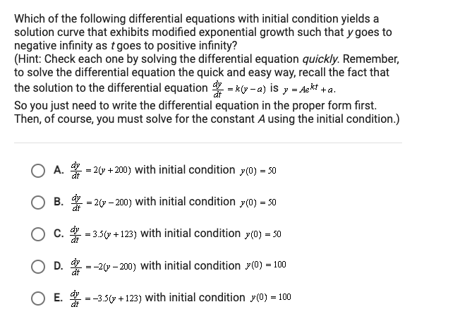 Which of the following differential equations with initial condition yields a
solution curve that exhibits modified exponential growth such that y goes to
negative infinity as tgoes to positive infinity?
(Hint: Check each one by solving the differential equation quickly. Remember,
to solve the differential equation the quick and easy way, recall the fact that
the solution to the differential equation - ky -a) is y = Aekt +a.
So you just need to write the differential equation in the proper form first.
Then, of course, you must solve for the constant A using the initial condition.)
А.
2(7 + 200) with initial condition p(0) = 50
B. - 2(y - 200) with initial condition y(0) = 50
O c. = 3.5(y + 123) with initial condition y(0) = 50
dt
D.
dy
--2 - 200) with initial condition y(0) = 100
dy
OE.
=-3.5(y + 123) with initial condition y(0) = 100
