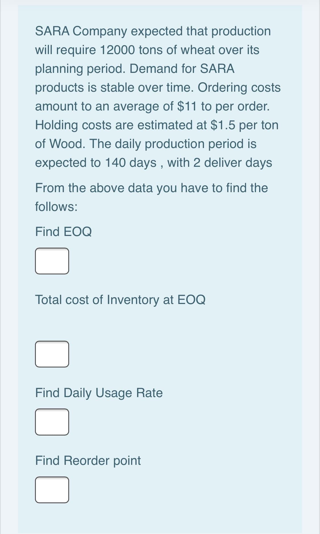 SARA Company expected that production
will require 12000 tons of wheat over its
planning period. Demand for SARA
products is stable over time. Ordering costs
amount to an average of $11 to per order.
Holding costs are estimated at $1.5 per ton
of Wood. The daily production period is
expected to 140 days , with 2 deliver days
From the above data you have to find the
follows:
Find EOQ
Total cost of Inventory at EOQ
Find Daily Usage Rate
Find Reorder point

