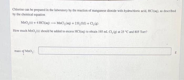 Chlorine can be prepared in the laboratory by the reaction of manganese dioxide with hydrochloric acid, HCl(aq), as described
by the chemical equation
MnO,(s) + 4 HC(aq) – MnCl, (aq) + 2H,0() + Cl, (g)
How much MnO, (s) should be added to excess HCI(aq) to obtain 195 ml. Cl,(g) at 25 °C and 805 Torr?
mass of MnO,:
