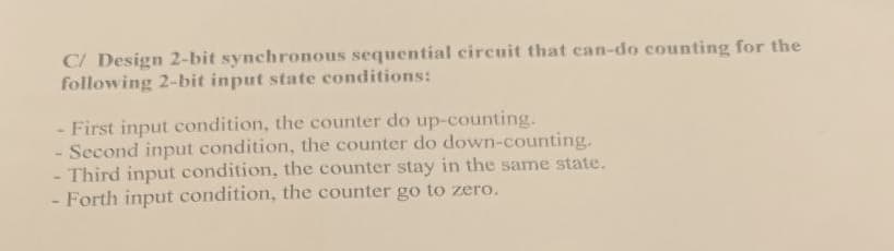 C/ Design 2-bit synchronous sequential circuit that can-do counting for the
following 2-bit input state conditions:
- First input condition, the counter do up-counting.
- Second input condition, the counter do down-counting.
- Third input condition, the counter stay in the same state.
- Forth input condition, the counter go to zero.