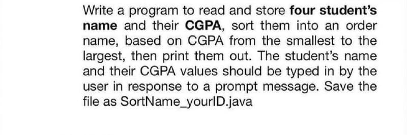 Write a program to read and store four student's
name and their CGPA, sort them into an order
name, based on CGPA from the smallest to the
largest, then print them out. The student's name
and their CGPA values should be typed in by the
user in response to a prompt message. Save the
file as SortName_yourlD.java
