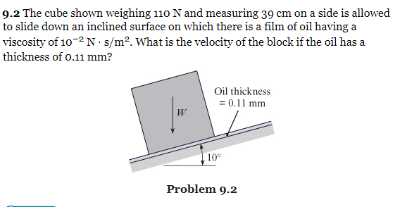 9.2 The cube shown weighing 110 N and measuring 39 cm on a side is allowed
to slide down an inclined surface on which there is a film of oil having a
viscosity of 10-2 N · s/m². What is the velocity of the block if the oil has a
thickness of o.11 mm?
Oil thickness
= 0.11 mm
10°
Problem 9.2

