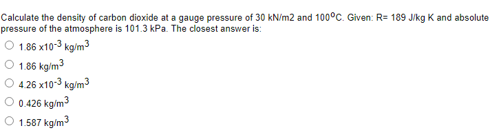Calculate the density of carbon dioxide at a gauge pressure of 30 kN/m2 and 100°C. Given: R= 189 J/kg K and absolute
pressure of the atmosphere is 101.3 kPa. The closest answer is:
O 1.86 x10-3 kg/m3
O 1.86 kg/m3
4.26 x10-3 kg/m3
0.426 kg/m3
O 1.587 kg/m3
