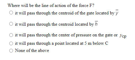 Where will be the line of action of the force F?
O it will pass through the centroid of the gate located by y
O it will pass through the centroid located by h
it will pass through the center of pressure on the gate or Ycp
O it will pass through a point located at 5 m below C
O None of the above
